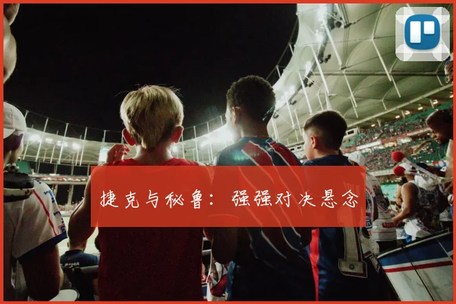 捷克与秘鲁：强强对决悬念