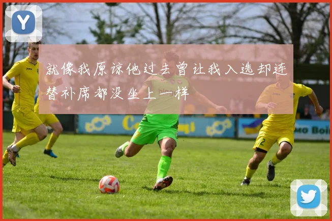 就像我原谅他过去曾让我入选却连替补席都没坐上一样