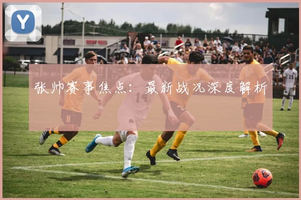 张帅赛事焦点：最新战况深度解析