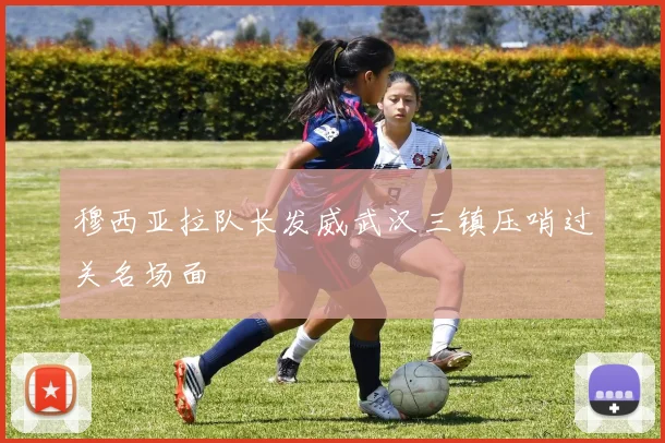 穆西亚拉队长发威武汉三镇压哨过关名场面