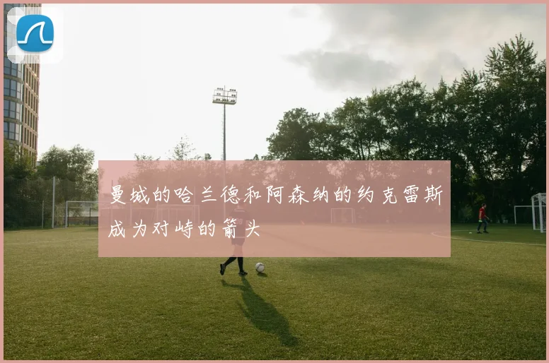 曼城的哈兰德和阿森纳的约克雷斯成为对峙的箭头