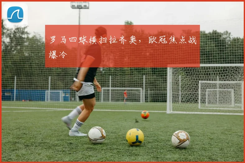 罗马四球横扫拉齐奥，欧冠焦点战爆冷