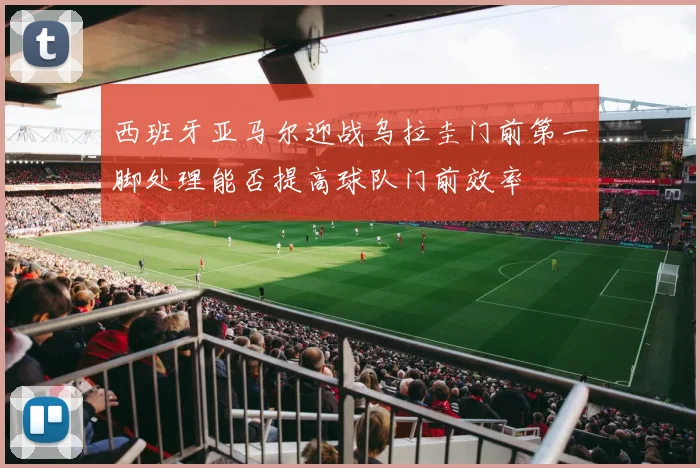 西班牙亚马尔迎战乌拉圭门前第一脚处理能否提高球队门前效率