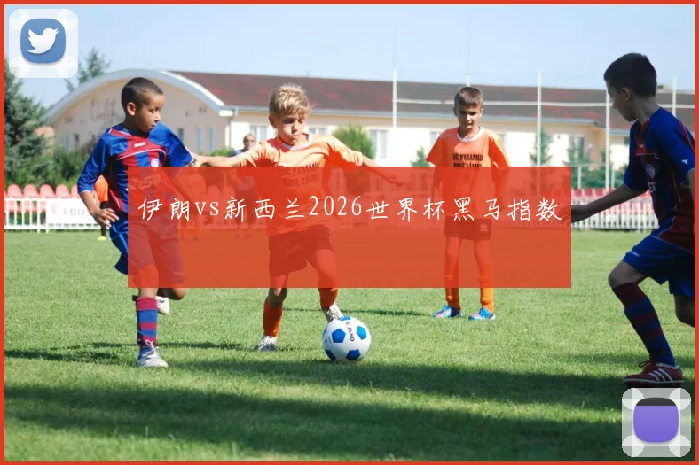 伊朗vs新西兰2026世界杯黑马指数