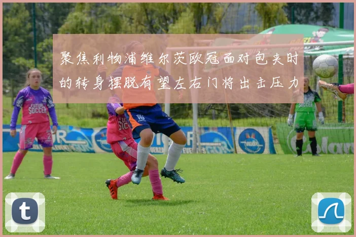 聚焦利物浦维尔茨欧冠面对包夹时的转身摆脱有望左右门将出击压力