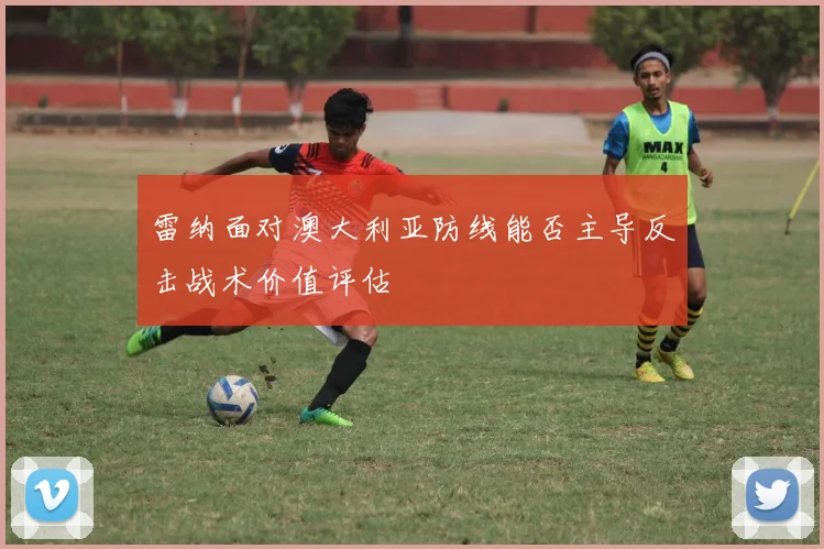 雷纳面对澳大利亚防线能否主导反击战术价值评估