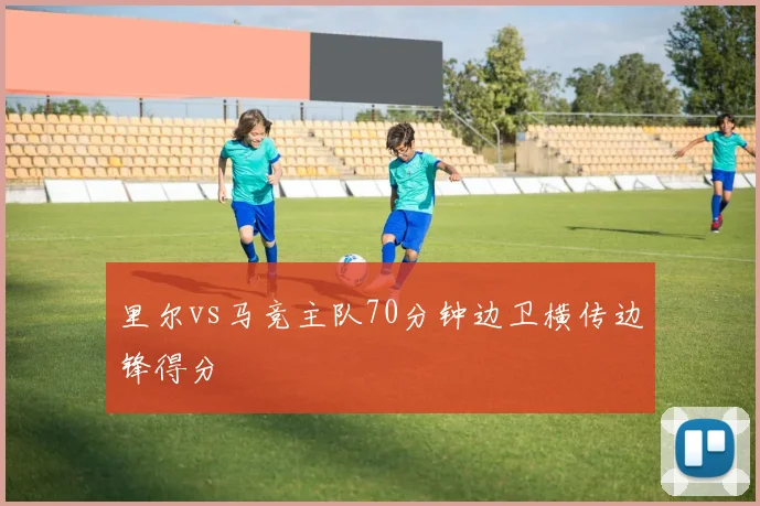 里尔vs马竞主队70分钟边卫横传边锋得分