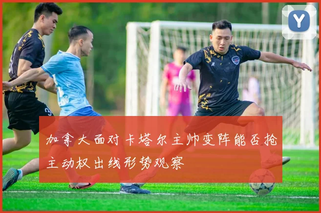 加拿大面对卡塔尔主帅变阵能否抢主动权出线形势观察