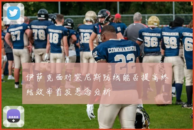 伊萨克面对突尼斯防线能否提高终结效率首发悬念分析