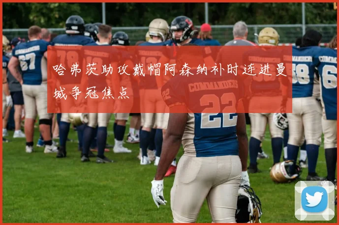 哈弗茨助攻戴帽阿森纳补时连进曼城争冠焦点