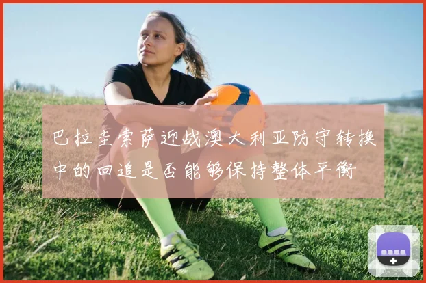 巴拉圭索萨迎战澳大利亚防守转换中的回追是否能够保持整体平衡