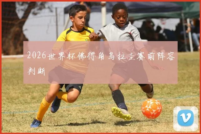 2026世界杯佛得角乌拉圭赛前阵容判断