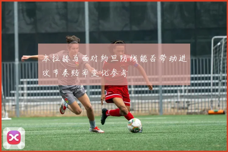 本拉赫马面对约旦防线能否带动进攻节奏赔率变化参考