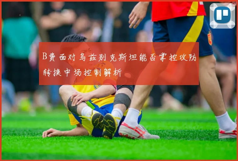 B费面对乌兹别克斯坦能否掌控攻防转换中场控制解析