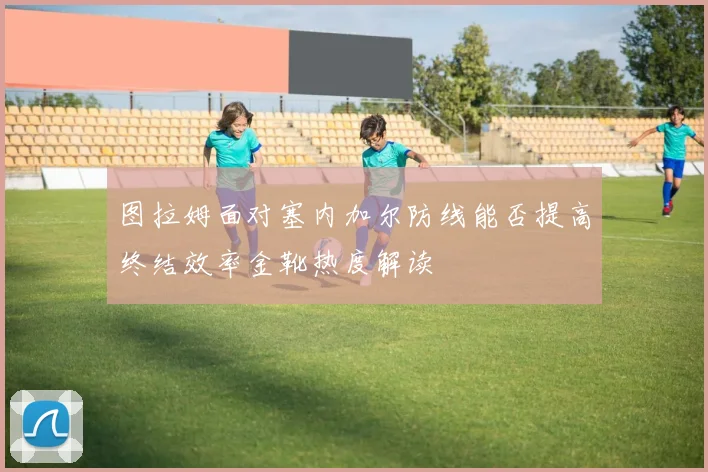 图拉姆面对塞内加尔防线能否提高终结效率金靴热度解读