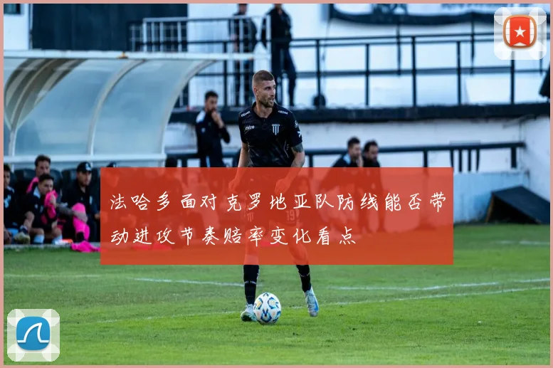 法哈多面对克罗地亚队防线能否带动进攻节奏赔率变化看点