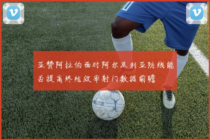 亚赞阿拉伯面对阿尔及利亚防线能否提高终结效率射门数据前瞻