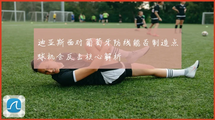 迪亚斯面对葡萄牙防线能否制造点球机会反击核心解析