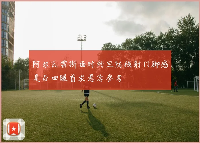 阿尔瓦雷斯面对约旦防线射门脚感是否回暖首发悬念参考