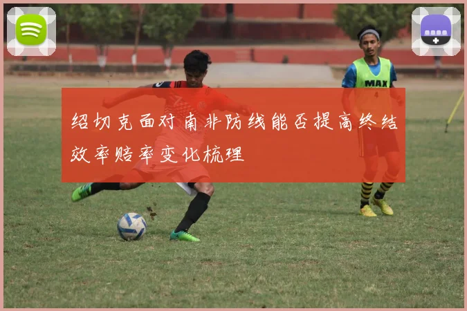 绍切克面对南非防线能否提高终结效率赔率变化梳理